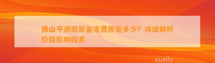 佛山平洲翡翠鉴定费用是多少？详细解析价格作用因素