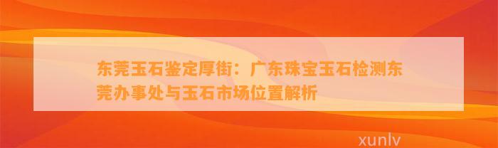 东莞玉石鉴定厚街：广东珠宝玉石检测东莞办事处与玉石市场位置解析