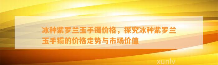 冰种紫罗兰玉手镯价格，探究冰种紫罗兰玉手镯的价格走势与市场价值