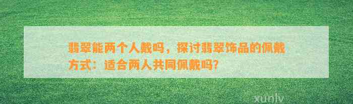 翡翠能两个人戴吗，探讨翡翠饰品的佩戴方法：适合两人共同佩戴吗？