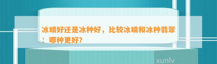 冰晴好还是冰种好，比较冰晴和冰种翡翠：哪种更好？