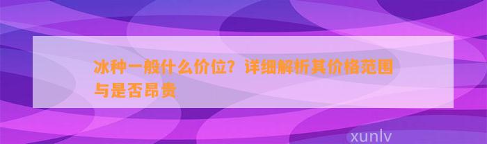 冰种一般什么价位？详细解析其价格范围与是不是昂贵