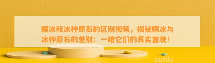 糯冰和冰种原石的区别视频，揭秘糯冰与冰种原石的差别：一睹它们的真实面貌！