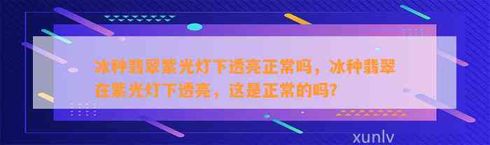 冰种翡翠紫光灯下透亮正常吗，冰种翡翠在紫光灯下透亮，这是正常的吗？