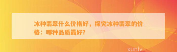 冰种翡翠什么价格好，探究冰种翡翠的价格：哪种品质最好？