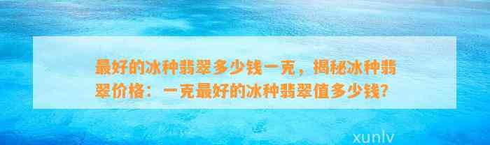 最好的冰种翡翠多少钱一克，揭秘冰种翡翠价格：一克最好的冰种翡翠值多少钱？