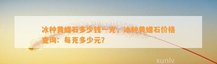 冰种黄蜡石多少钱一克，冰种黄蜡石价格查询：每克多少元？