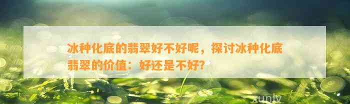 冰种化底的翡翠好不好呢，探讨冰种化底翡翠的价值：好还是不好？