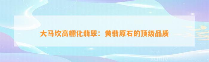 大马坎高糯化翡翠：黄翡原石的顶级品质