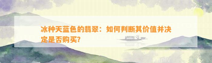 冰种天蓝色的翡翠：怎样判断其价值并决定是不是购买？