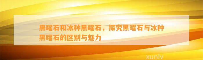 黑曜石和冰种黑曜石，探究黑曜石与冰种黑曜石的区别与魅力