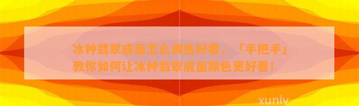 冰种翡翠戒面怎么调色好看，「手把手」教你怎样让冰种翡翠戒面颜色更好看！