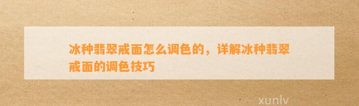 冰种翡翠戒面怎么调色的，详解冰种翡翠戒面的调色技巧