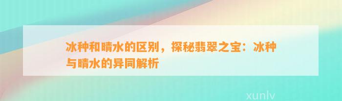 冰种和晴水的区别，探秘翡翠之宝：冰种与晴水的异同解析