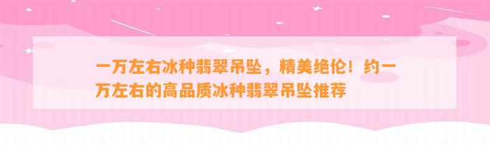 一万左右冰种翡翠吊坠，精美绝伦！约一万左右的高品质冰种翡翠吊坠推荐