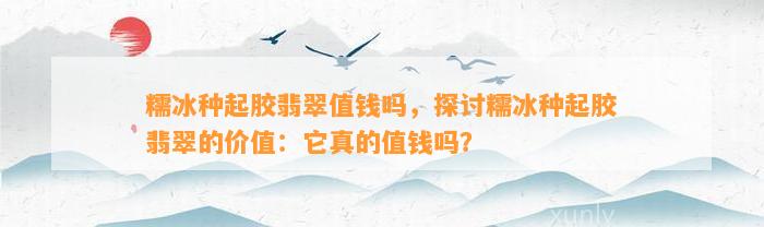 糯冰种起胶翡翠值钱吗，探讨糯冰种起胶翡翠的价值：它真的值钱吗？