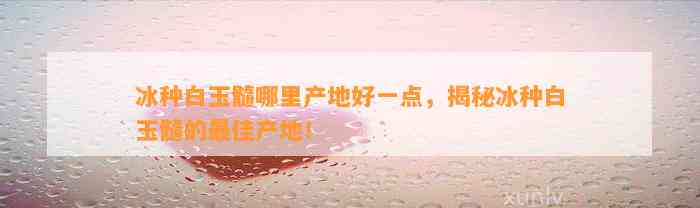 冰种白玉髓哪里产地好一点，揭秘冰种白玉髓的最佳产地！