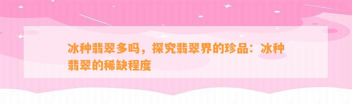 冰种翡翠多吗，探究翡翠界的珍品：冰种翡翠的稀缺程度