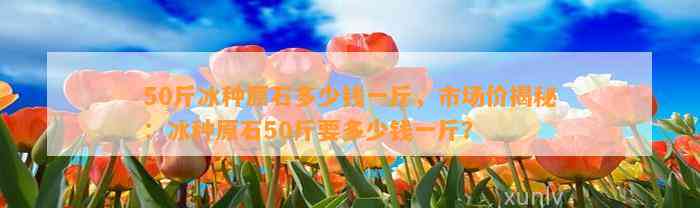 50斤冰种原石多少钱一斤，市场价揭秘：冰种原石50斤要多少钱一斤？