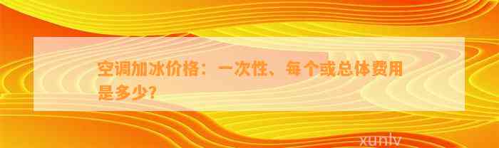 空调加冰价格：一次性、每个或总体费用是多少？