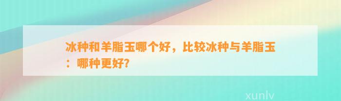 冰种和羊脂玉哪个好，比较冰种与羊脂玉：哪种更好？