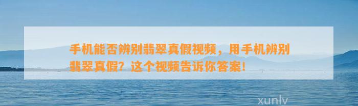 手机能否辨别翡翠真假视频，用手机辨别翡翠真假？这个视频告诉你答案！