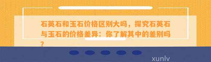 石英石和玉石价格区别大吗，探究石英石与玉石的价格差异：你熟悉其中的差别吗？