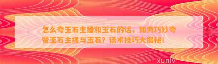 怎么夸玉石主播和玉石的话，怎样巧妙夸赞玉石主播与玉石？话术技巧大揭秘！