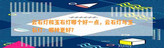 云石灯和玉石灯哪个好一点，云石灯与玉石灯：哪种更好？