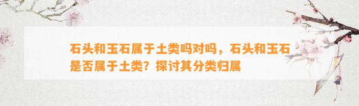 石头和玉石属于土类吗对吗，石头和玉石是不是属于土类？探讨其分类归属