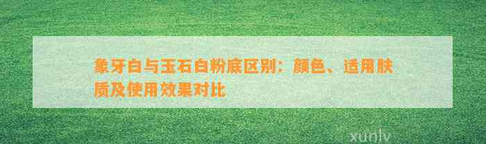 象牙白与玉石白粉底区别：颜色、适用肤质及采用效果对比