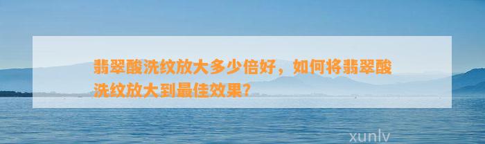 翡翠酸洗纹放大多少倍好，怎样将翡翠酸洗纹放大到最佳效果？