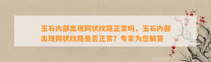 玉石内部出现网状纹路正常吗，玉石内部出现网状纹路是不是正常？专家为您解答