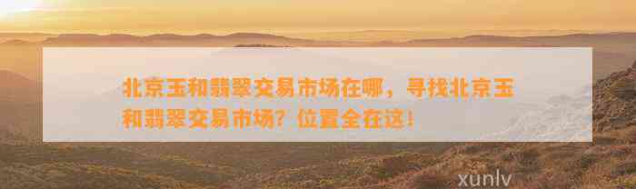 北京玉和翡翠交易市场在哪，寻找北京玉和翡翠交易市场？位置全在这！