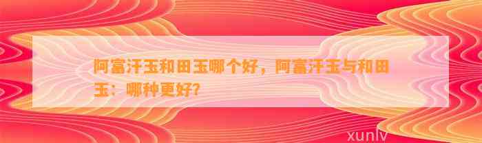 阿富汗玉和田玉哪个好，阿富汗玉与和田玉：哪种更好？