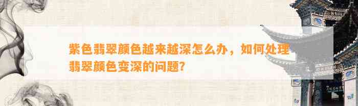 紫色翡翠颜色越来越深怎么办，怎样解决翡翠颜色变深的疑问？