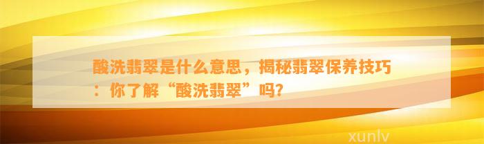 酸洗翡翠是什么意思，揭秘翡翠保养技巧：你熟悉“酸洗翡翠”吗？