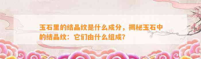 玉石里的结晶纹是什么成分，揭秘玉石中的结晶纹：它们由什么组成？