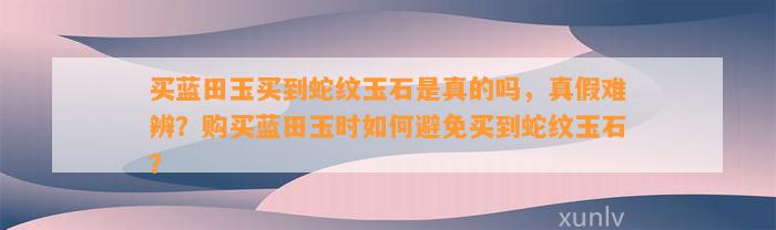 买蓝田玉买到蛇纹玉石是真的吗，真假难辨？购买蓝田玉时怎样避免买到蛇纹玉石？