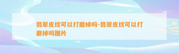 翡翠皮纹可以打磨掉吗-翡翠皮纹可以打磨掉吗图片