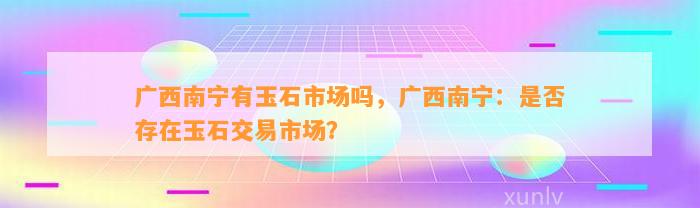 广西南宁有玉石市场吗，广西南宁：是不是存在玉石交易市场？