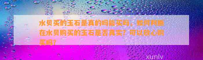 水贝买的玉石是真的吗能买吗，怎样判断在水贝购买的玉石是不是真实？可以放心购买吗？