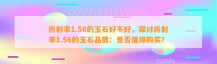 折射率1.56的玉石好不好，探讨折射率1.56的玉石品质：是不是值得购买？