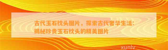 古代玉石枕头图片，探索古代奢华生活：揭秘珍贵玉石枕头的精美图片