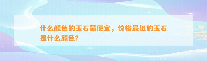 什么颜色的玉石最便宜，价格最低的玉石是什么颜色？