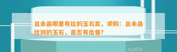 且未县哪里有捡的玉石卖，求购：且未县捡到的玉石，是不是有出售？