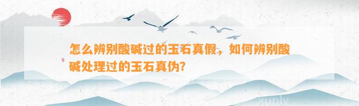 怎么辨别酸碱过的玉石真假，怎样辨别酸碱解决过的玉石真伪？