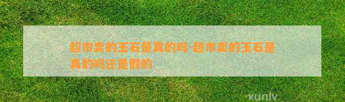 超市卖的玉石是真的吗-超市卖的玉石是真的吗还是假的