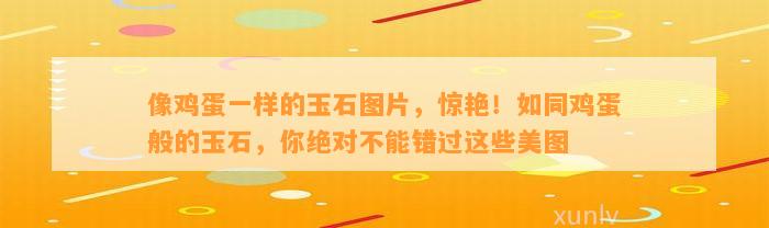 像鸡蛋一样的玉石图片，惊艳！如同鸡蛋般的玉石，你绝对不能错过这些美图