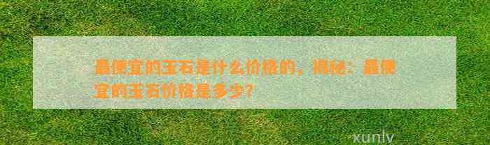 最便宜的玉石是什么价格的，揭秘：最便宜的玉石价格是多少？